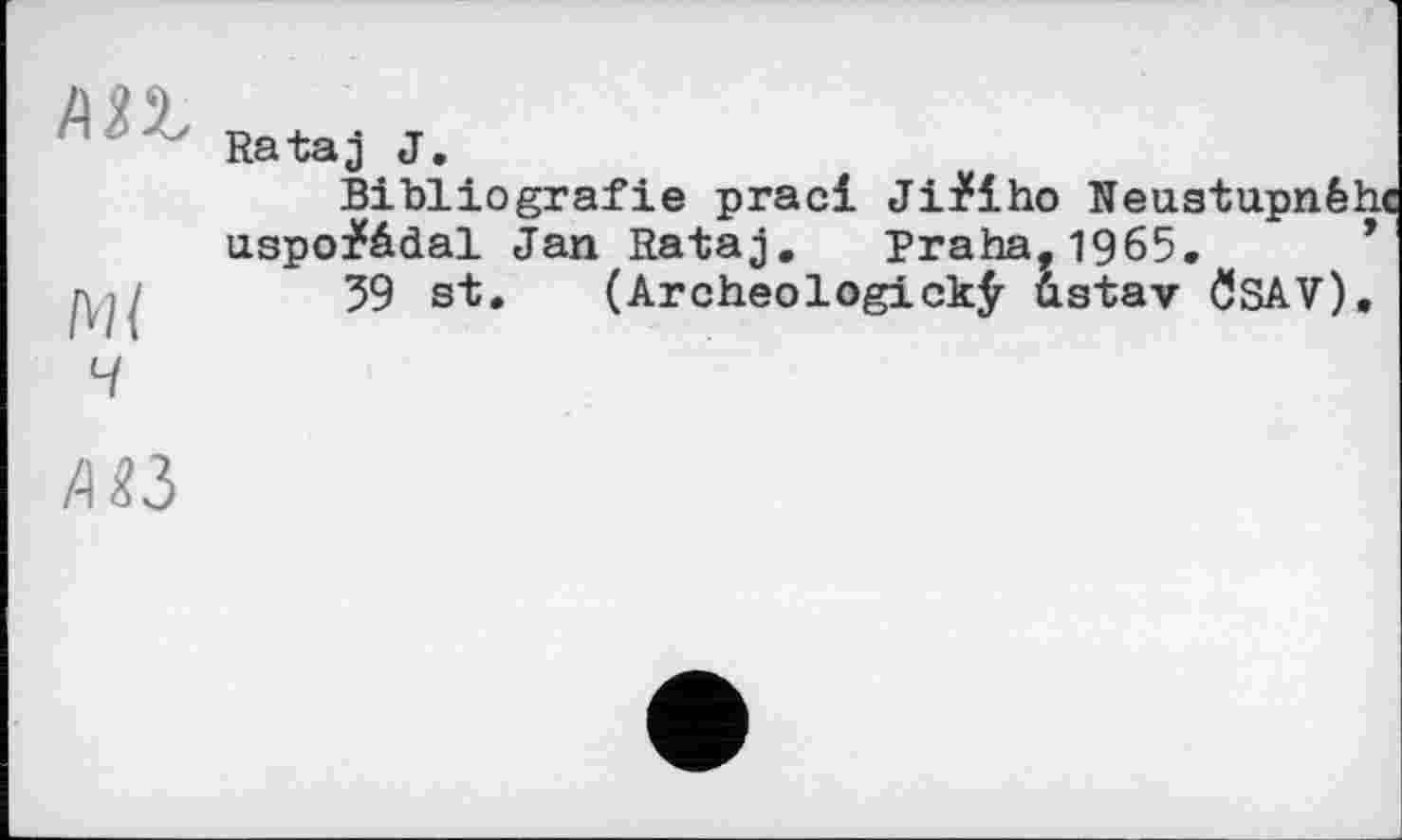 ﻿АП
М/
ч
Rataj J.
Bibliografie praci Ji^iho Neustupnê uspo^âdal Jan Rataj. Praha,1965.
39 st. (Archeologickÿ ustav ÖSAV)
AW